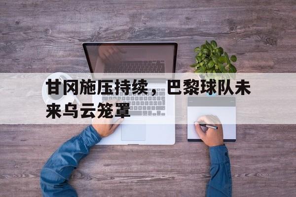 顶级娱乐-关于甘冈施压持续，巴黎球队未来乌云笼罩的信息