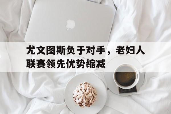 娱乐排行榜-包含尤文图斯负于对手，老妇人联赛领先优势缩减的词条